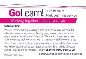 This image is of the poster, available in all classrooms and centres, explaining what our safeguarding duty is and how you can raise a concern. The text reads: "We are committed to providing a safe and secure environment for all of our learners. Abuse can be physical, sexual, discriminatory, psychological, emotional or financial. We want our learners to feel able to discuss their concerns with a member of staff they can trust. If you have concerns about your own safety, or the safety of someone you know, please talk to your tutor or contact Elliot White (GoLearn! Senior Adult Learning Manager) on FREEphone 0800 988 0308."