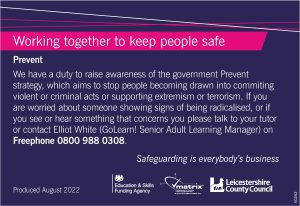 This image is of the poster, available in all classrooms and centres, explaining what our prevent duty is and how you can raise a concern. The text reads: "We have a duty to raise awareness of the government Prevent strategy, which aims to stop people becoming drawn into committing violent or criminal acts or supporting extremism or terrorism. If you are worried about someone showing signs of being radicalised, or if you see or hear something that concerns you please talk to your tutor or contact Elliot White (GoLearn! Senior Adult Learning Manager) on Freephone 0800 988 0308."